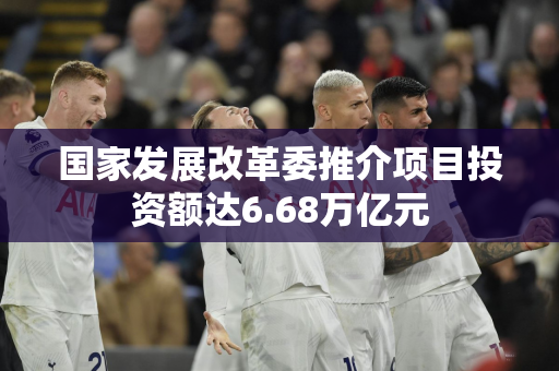 国家发展改革委推介项目投资额达6.68万亿元