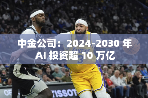 中金公司：2024-2030 年 AI 投资超 10 万亿