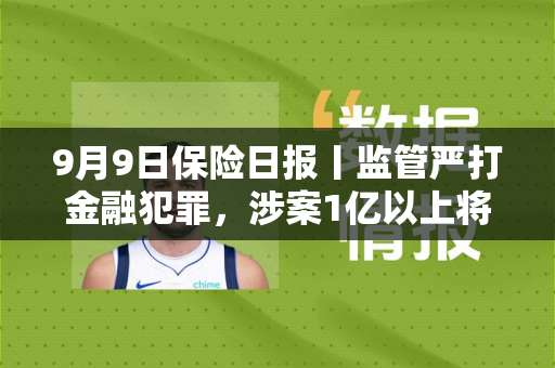 9月9日保险日报丨监管严打金融犯罪，涉案1亿以上将列为重大案件！台风“摩羯”相关保险赔款超4000万元