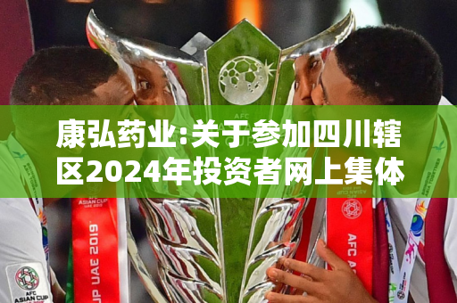 康弘药业:关于参加四川辖区2024年投资者网上集体接待日及半年度报告业绩说明会活动的公告