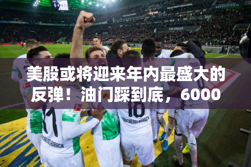 美股或将迎来年内最盛大的反弹！油门踩到底，6000点不是梦？