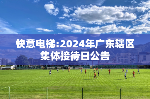 快意电梯:2024年广东辖区集体接待日公告