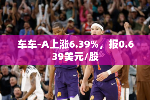 车车-A上涨6.39%，报0.639美元/股