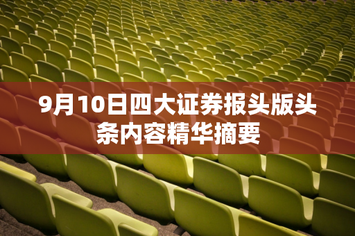 9月10日四大证券报头版头条内容精华摘要