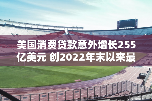 美国消费贷款意外增长255亿美元 创2022年末以来最大增幅