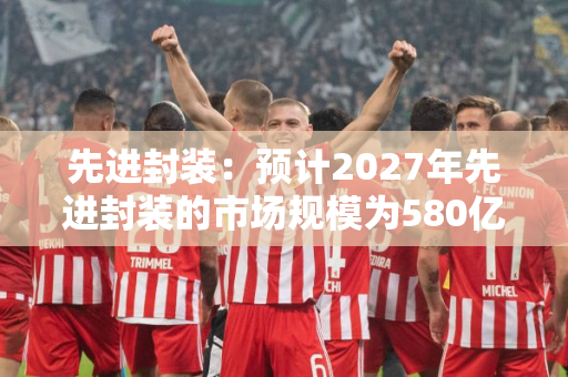 先进封装：预计2027年先进封装的市场规模为580亿美元