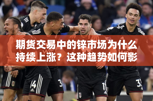 期货交易中的锌市场为什么持续上涨？这种趋势如何影响相关行业的成本和利润？