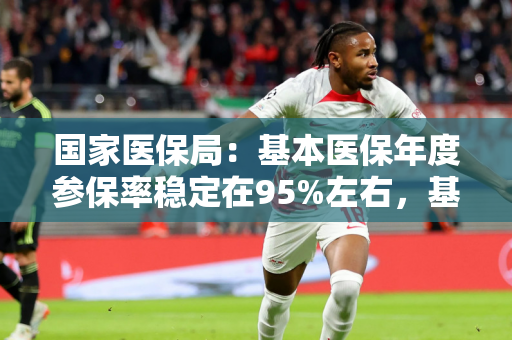 国家医保局：基本医保年度参保率稳定在95%左右，基金收支规模稳固