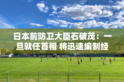 日本前防卫大臣石破茂：一旦就任首相 将迅速编制经济措