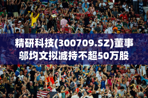 精研科技(300709.SZ)董事邬均文拟减持不超50万股