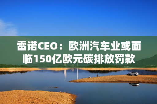 雷诺CEO：欧洲汽车业或面临150亿欧元碳排放罚款