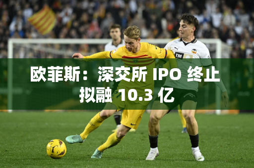 欧菲斯：深交所 IPO 终止 拟融 10.3 亿