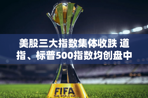 美股三大指数集体收跌 道指、标普500指数均创盘中新高