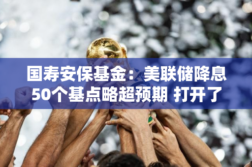 国寿安保基金：美联储降息50个基点略超预期 打开了国内的政策空间