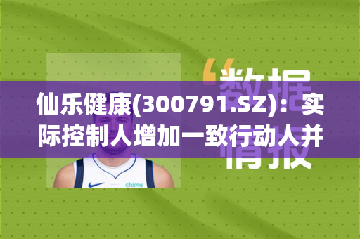 仙乐健康(300791.SZ)：实际控制人增加一致行动人并在一致行动人之间内部转让股份