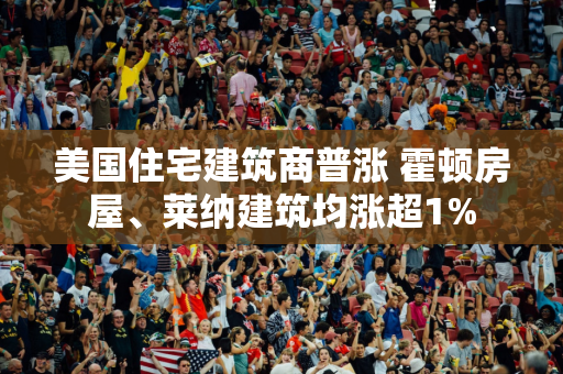 美国住宅建筑商普涨 霍顿房屋、莱纳建筑均涨超1%