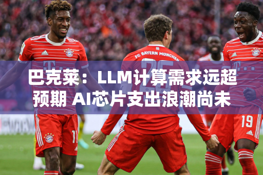 巴克莱：LLM计算需求远超预期 AI芯片支出浪潮尚未见顶