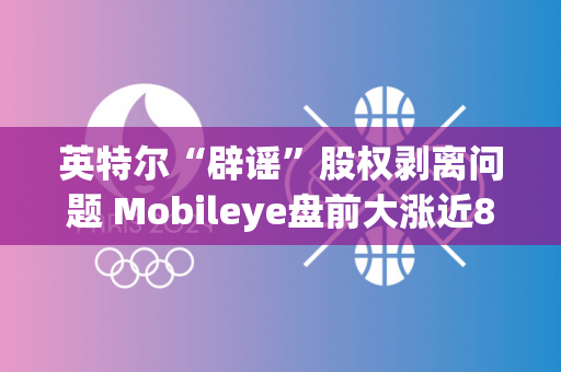 英特尔“辟谣”股权剥离问题 Mobileye盘前大涨近8%