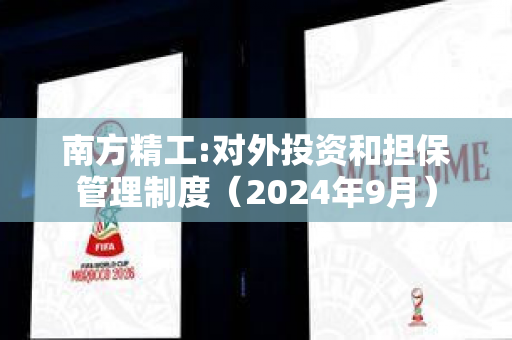 南方精工:对外投资和担保管理制度（2024年9月）