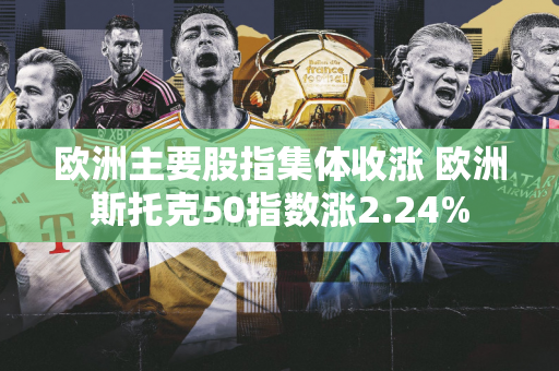欧洲主要股指集体收涨 欧洲斯托克50指数涨2.24%