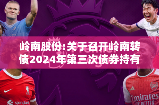 岭南股份:关于召开岭南转债2024年第三次债券持有人会议通知的提示公告