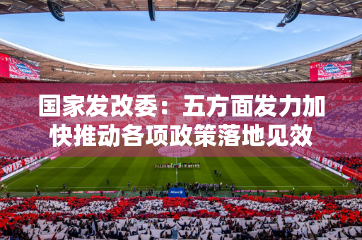 国家发改委：五方面发力加快推动各项政策落地见效