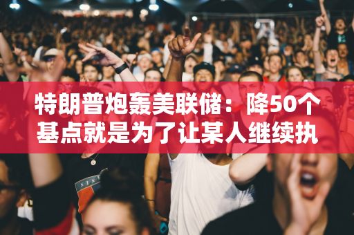 特朗普炮轰美联储：降50个基点就是为了让某人继续执政！