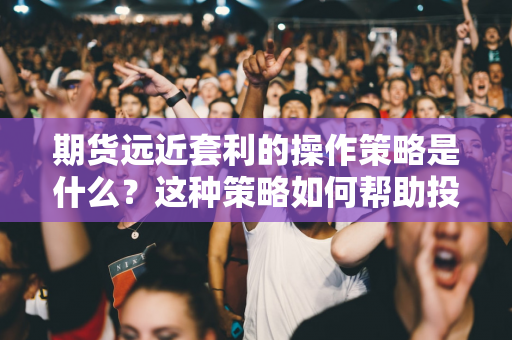 期货远近套利的操作策略是什么？这种策略如何帮助投资者应对市场波动？