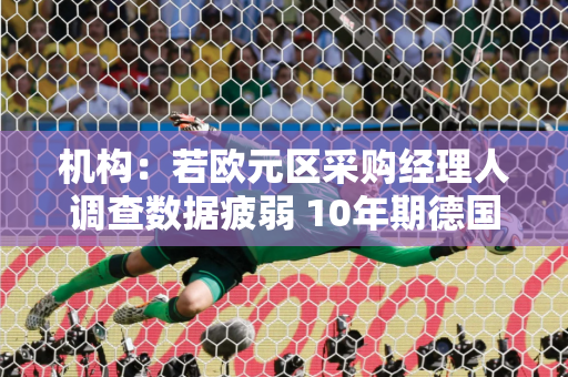 机构：若欧元区采购经理人调查数据疲弱 10年期德国国债收益率或向2%推进