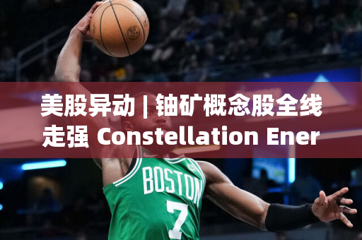 美股异动 | 铀矿概念股全线走强 Constellation Energy(CEG.US)涨超13%