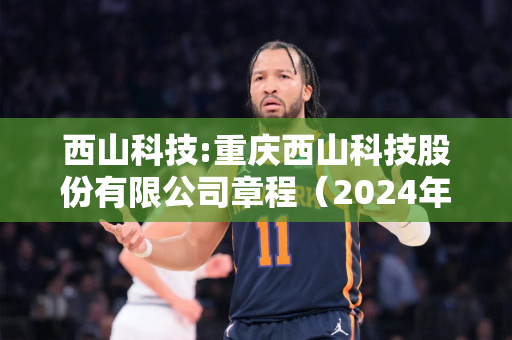 西山科技:重庆西山科技股份有限公司章程（2024年9月）