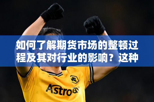 如何了解期货市场的整顿过程及其对行业的影响？这种整顿过程如何进行评估和应对？